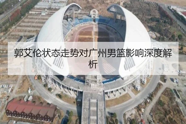 郭艾伦状态走势对广州男篮影响深度解析