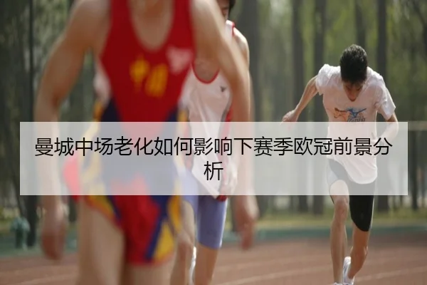 曼城中场老化如何影响下赛季欧冠前景分析