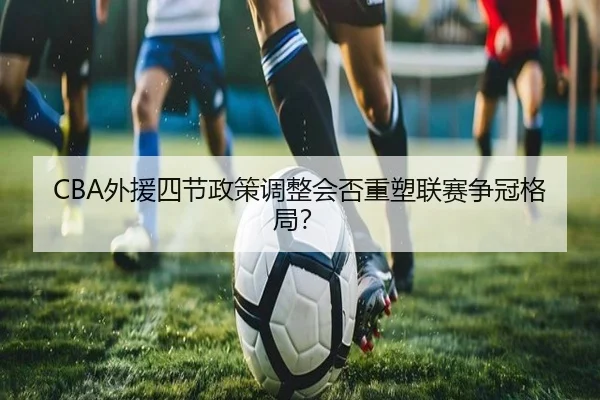 CBA外援四节政策调整会否重塑联赛争冠格局？