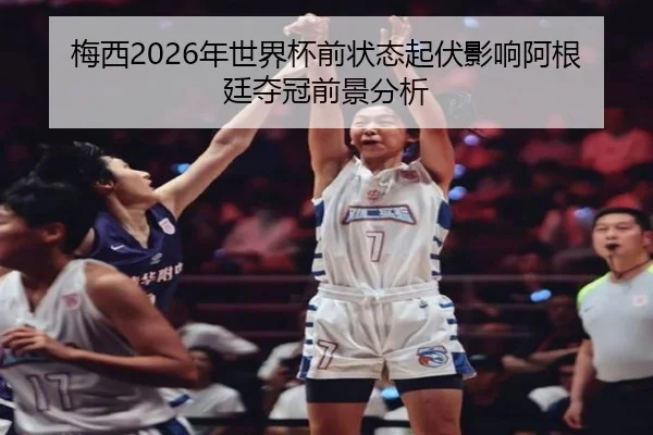 梅西2026年世界杯前状态起伏影响阿根廷夺冠前景分析